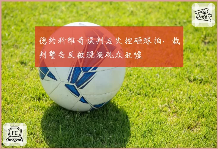 德约科维奇误判后失控砸球拍,裁判警告反被现场观众狂嘘
