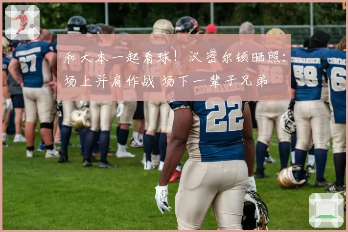 和大本一起看球！汉密尔顿晒照：场上并肩作战 场下一辈子兄弟