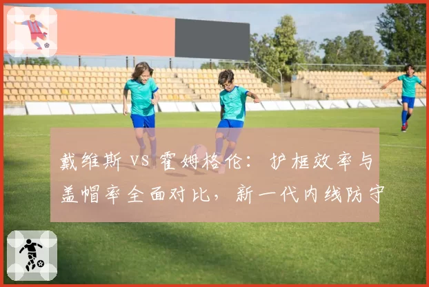 戴维斯 vs 霍姆格伦：护框效率与盖帽率全面对比，新一代内线防守代表？
