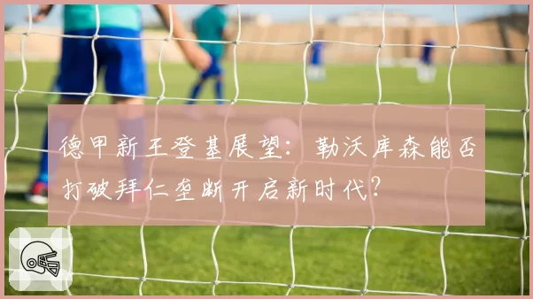 德甲新王登基展望:勒沃库森能否打破拜仁垄断开启新时代?