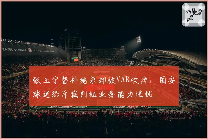 张玉宁替补绝杀却被VAR吹掉，国安球迷怒斥裁判组业务能力堪忧