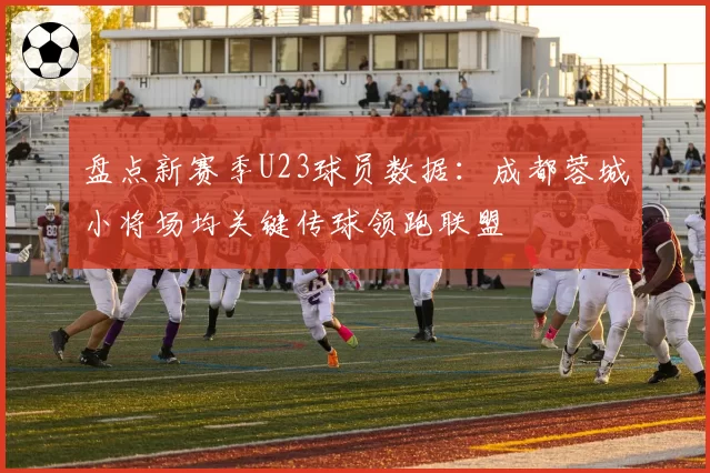 盘点新赛季U23球员数据:成都蓉城小将场均关键传球领跑联盟