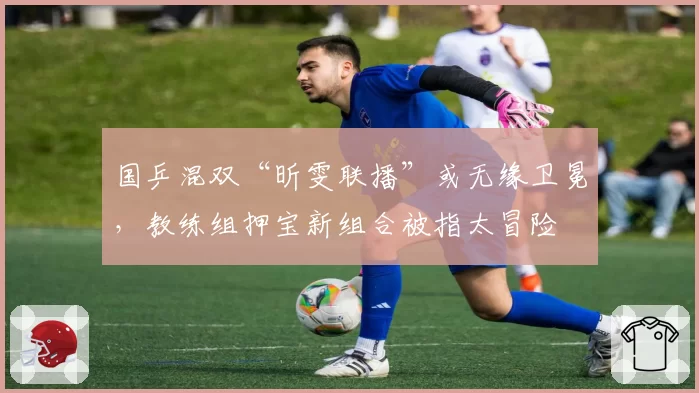 国乒混双“昕雯联播”或无缘卫冕,教练组押宝新组合被指太冒险