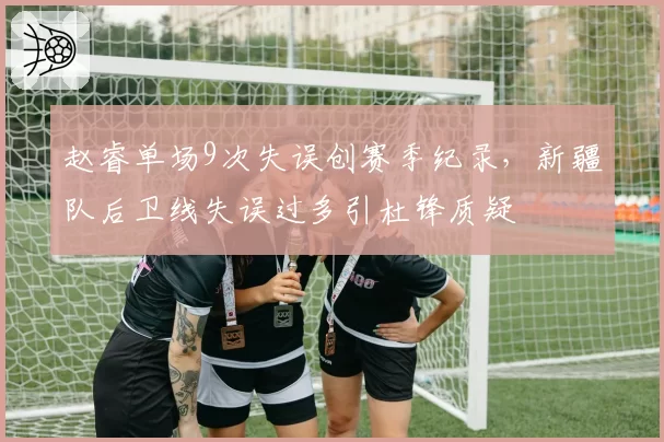 赵睿单场9次失误创赛季纪录，新疆队后卫线失误过多引杜锋质疑