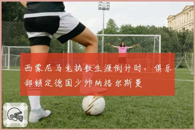 西蒙尼马竞执教生涯倒计时，俱乐部锁定德国少帅纳格尔斯曼
