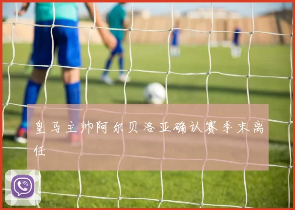 皇马主帅阿尔贝洛亚确认赛季末离任