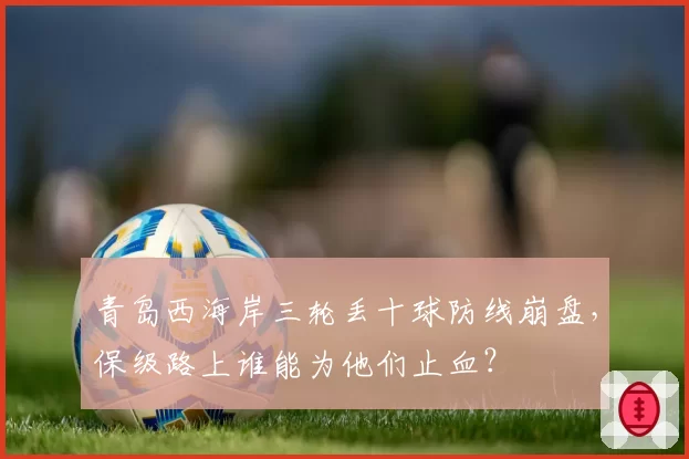 青岛西海岸三轮丢十球防线崩盘，保级路上谁能为他们止血？