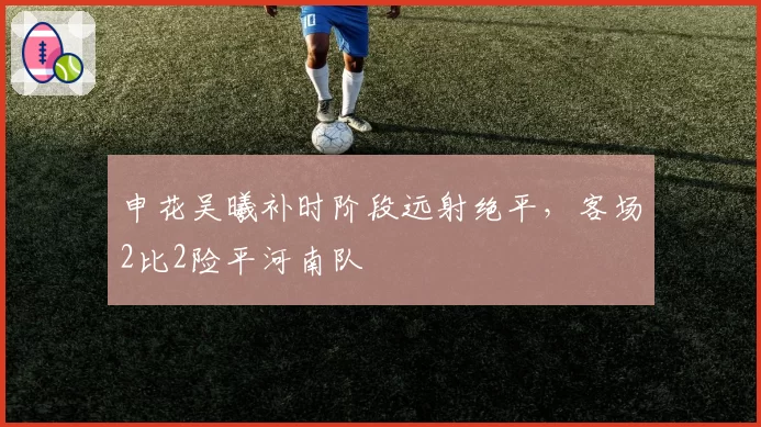 申花吴曦补时阶段远射绝平,客场2比2险平河南队