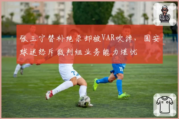 张玉宁替补绝杀却被VAR吹掉，国安球迷怒斥裁判组业务能力堪忧