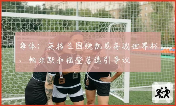 每体:英格兰围绕凯恩备战世界杯,帕尔默和福登落选引争议