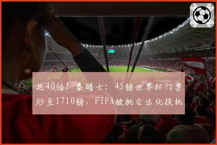 近40倍!泰晤士:45镑世界杯门票炒至1710镑,FIFA被批合法化投机