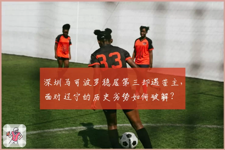 深圳马可波罗稳居第三却遇苦主,面对辽宁的历史劣势如何破解?