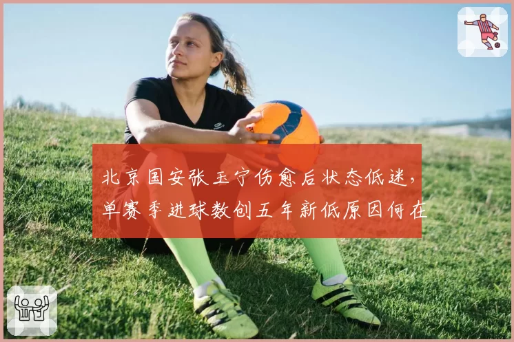 北京国安张玉宁伤愈后状态低迷，单赛季进球数创五年新低原因何在？