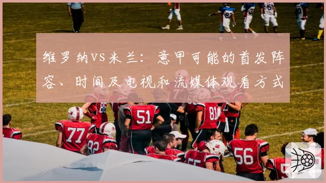 维罗纳vs米兰：意甲可能的首发阵容、时间及电视和流媒体观看方式