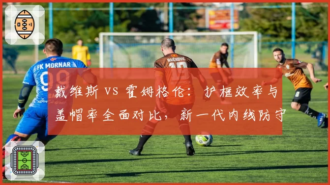 戴维斯 vs 霍姆格伦：护框效率与盖帽率全面对比，新一代内线防守代表？