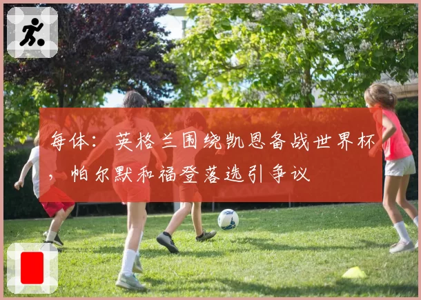 每体:英格兰围绕凯恩备战世界杯,帕尔默和福登落选引争议