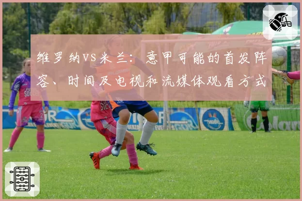 维罗纳vs米兰：意甲可能的首发阵容、时间及电视和流媒体观看方式