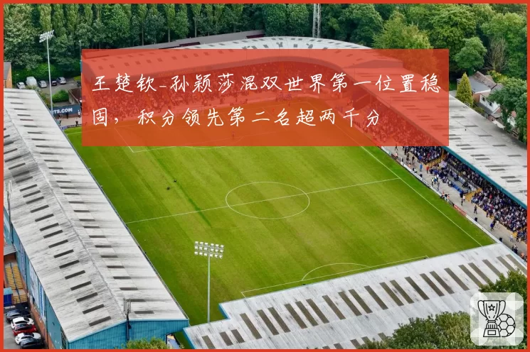 王楚钦_孙颖莎混双世界第一位置稳固,积分领先第二名超两千分