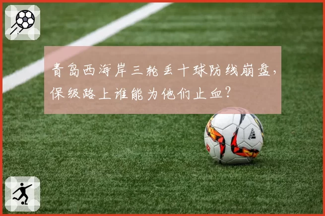 青岛西海岸三轮丢十球防线崩盘，保级路上谁能为他们止血？