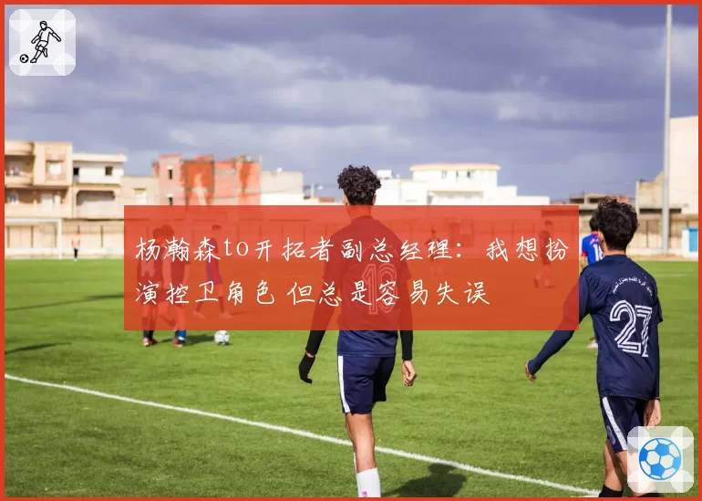 杨瀚森to开拓者副总经理：我想扮演控卫角色 但总是容易失误