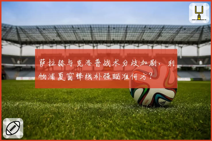 萨拉赫与克洛普战术分歧加剧，利物浦夏窗锋线补强瞄准何方？