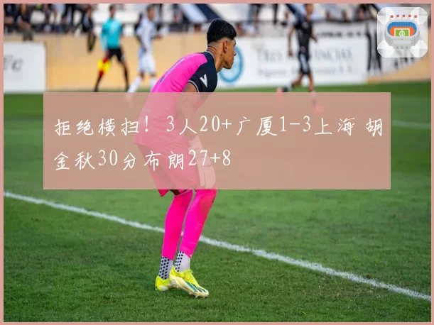 拒绝横扫!3人20+广厦1-3上海 胡金秋30分布朗27+8