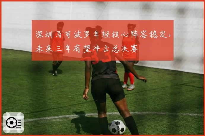 深圳马可波罗年轻核心阵容稳定，未来三年有望冲击总决赛