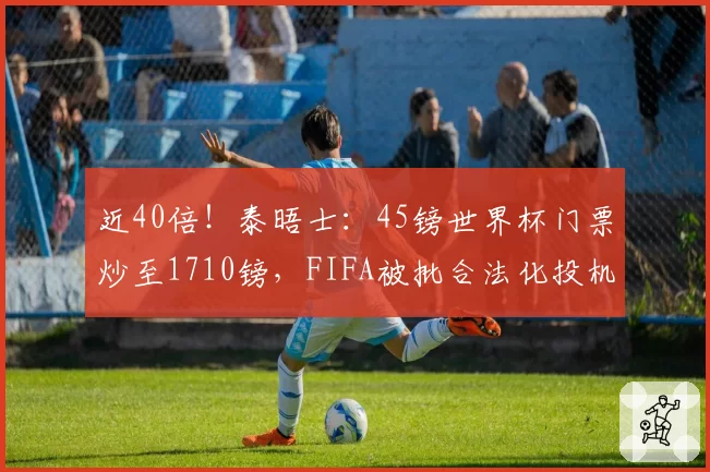 近40倍!泰晤士:45镑世界杯门票炒至1710镑,FIFA被批合法化投机