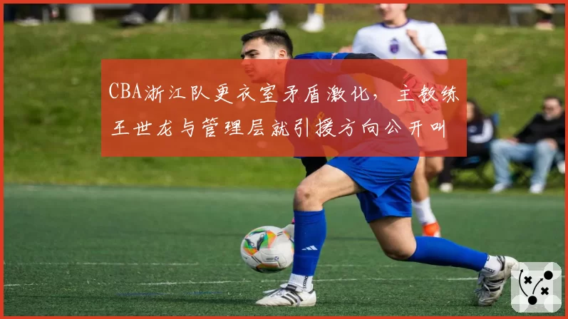 CBA浙江队更衣室矛盾激化，主教练王世龙与管理层就引援方向公开叫板