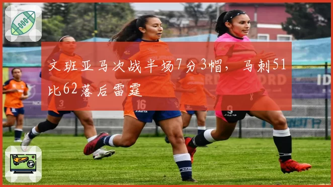 文班亚马次战半场7分3帽，马刺51比62落后雷霆