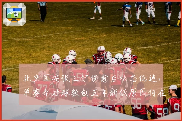 北京国安张玉宁伤愈后状态低迷，单赛季进球数创五年新低原因何在？