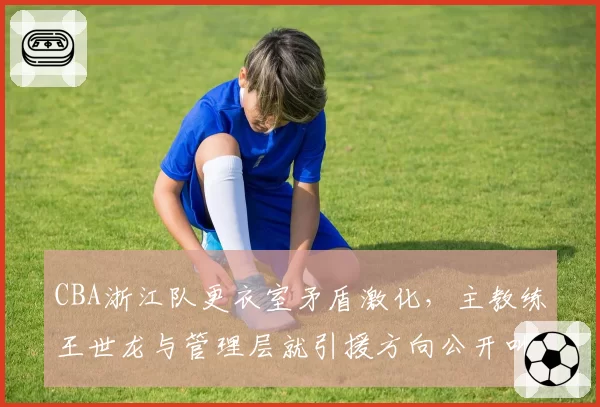 CBA浙江队更衣室矛盾激化，主教练王世龙与管理层就引援方向公开叫板