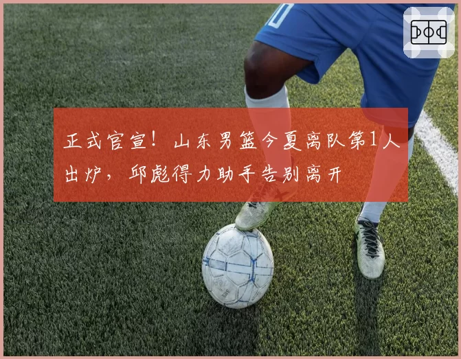 正式官宣!山东男篮今夏离队第1人出炉,邱彪得力助手告别离开