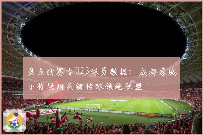 盘点新赛季U23球员数据:成都蓉城小将场均关键传球领跑联盟