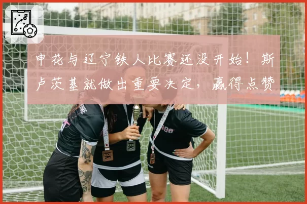 申花与辽宁铁人比赛还没开始！斯卢茨基就做出重要决定，赢得点赞