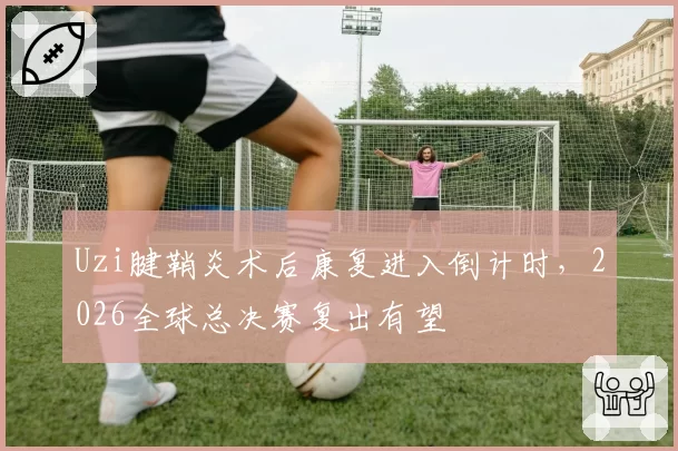 Uzi腱鞘炎术后康复进入倒计时,2026全球总决赛复出有望