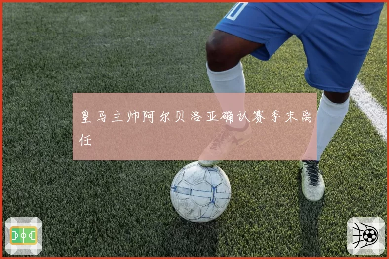 皇马主帅阿尔贝洛亚确认赛季末离任