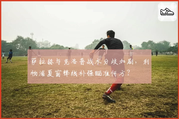 萨拉赫与克洛普战术分歧加剧，利物浦夏窗锋线补强瞄准何方？