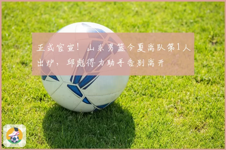 正式官宣!山东男篮今夏离队第1人出炉,邱彪得力助手告别离开