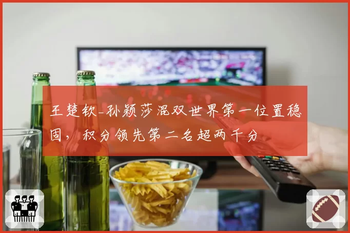王楚钦_孙颖莎混双世界第一位置稳固，积分领先第二名超两千分